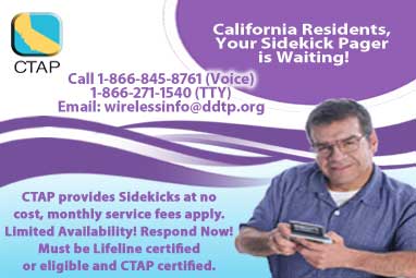Photograph of older man using a Sidekick Pager. California Residents your Sidekick Pager is waiting! Click here for more information. Call 1-866-845-8761 for voice; 1-866-271-1540 for TTY or send an email to wireless info at DDTP dot org. CTAP provides Sidekicks at no cost, monthly service fees apply. Limited Availability! Respond Now! Must be Lifeline certified or eligible and CTAP certified.